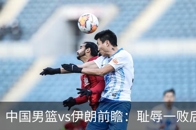 中国男篮vs伊朗前瞻：耻辱一败后需振作 胡金秋率队全力争铜牌